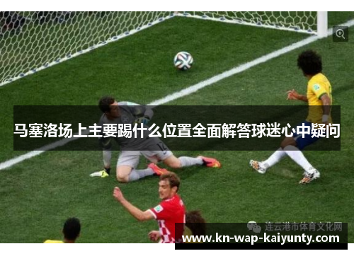 马塞洛场上主要踢什么位置全面解答球迷心中疑问