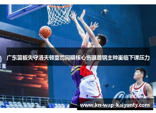 广东篮板失守洛夫顿重罚同曦核心伤退首钢主帅面临下课压力