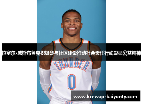 拉塞尔·威斯布鲁克积极参与社区建设推动社会责任行动彰显公益精神