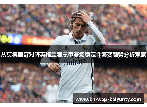 从莫德里奇对阵英格兰看意甲赛场稳定性演变趋势分析观察