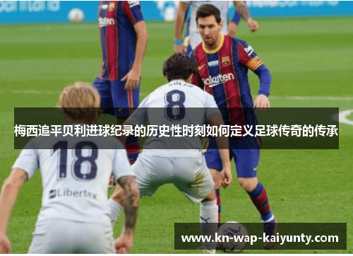 梅西追平贝利进球纪录的历史性时刻如何定义足球传奇的传承