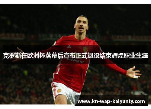 克罗斯在欧洲杯落幕后宣布正式退役结束辉煌职业生涯