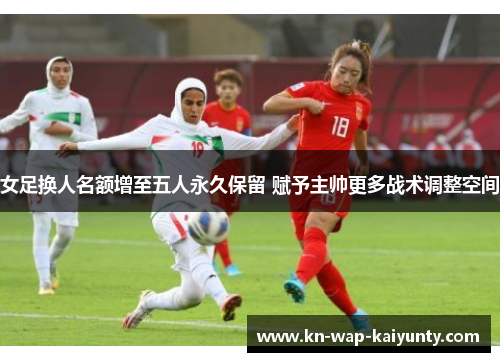 女足换人名额增至五人永久保留 赋予主帅更多战术调整空间