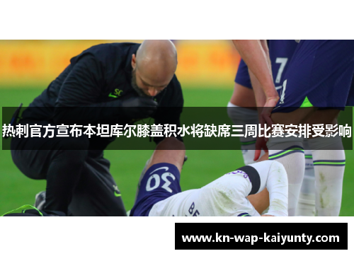 热刺官方宣布本坦库尔膝盖积水将缺席三周比赛安排受影响